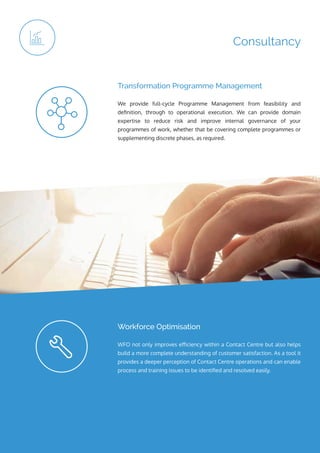 ip integration | www.ipintegration.com Page 17
Consultancy
We provide full-cycle Programme Management from feasibility and
definition, through to operational execution. We can provide domain
expertise to reduce risk and improve internal governance of your
programmes of work, whether that be covering complete programmes or
supplementing discrete phases, as required.
Transformation Programme Management
WFO not only improves efficiency within a Contact Centre but also helps
build a more complete understanding of customer satisfaction. As a tool it
provides a deeper perception of Contact Centre operations and can enable
process and training issues to be identified and resolved easily.
Workforce Optimisation
 