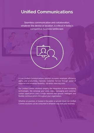 Unified Communications
A true Unified Communications solution increases employee efficiency,
agility and productivity, improves Customer Service through speed of
response and enhances flexibility - all whilst reducing costs.
Our Unified Comms solutions simplify the integration of ever-increasing
technologies. We converge your voice, video, messaging and customer
contact applications onto a single network that spreads intelligent and
flexible communications throughout your organisation.
Whether on-premise, or hosted in the public or private cloud, our Unified
Comms solutions can be consumed in whatever way suits your business.
Seamless communication and collaboration,
whatever the device or location, is critical in today’s
competitive business landscape.
 