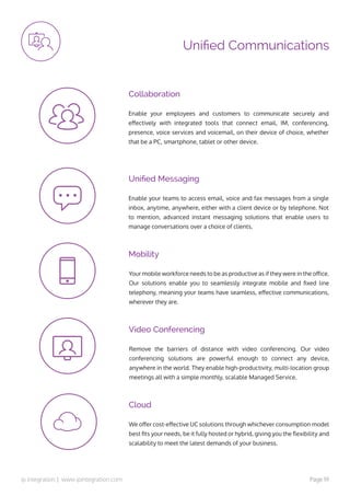 ip integration | www.ipintegration.com Page 19
Unified Communications
Remove the barriers of distance with video conferencing. Our video
conferencing solutions are powerful enough to connect any device,
anywhere in the world. They enable high-productivity, multi-location group
meetings all with a simple monthly, scalable Managed Service.
We offer cost-effective UC solutions through whichever consumption model
best fits your needs, be it fully hosted or hybrid, giving you the flexibility and
scalability to meet the latest demands of your business.
Enable your teams to access email, voice and fax messages from a single
inbox, anytime, anywhere, either with a client device or by telephone. Not
to mention, advanced instant messaging solutions that enable users to
manage conversations over a choice of clients.
Enable your employees and customers to communicate securely and
effectively with integrated tools that connect email, IM, conferencing,
presence, voice services and voicemail, on their device of choice, whether
that be a PC, smartphone, tablet or other device.
Your mobile workforce needs to be as productive as if they were in the office.
Our solutions enable you to seamlessly integrate mobile and fixed line
telephony, meaning your teams have seamless, effective communications,
wherever they are.
Video Conferencing
Cloud
Unified Messaging
Collaboration
Mobility
 