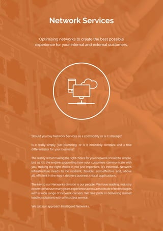 Network Services
Should you buy Network Services as a commodity or is it strategic?
Is it really simply ‘just plumbing’ or is it incredibly complex and a true
differentiator for your business?
The reality is that making the right choice for your network should be simple,
but as it’s the engine supporting how your customers communicate with
you, making the right choice is not just important, it’s essential. Network
infrastructure needs to be  resilient,  flexible, cost-effective  and, above
all, efficient in the way it delivers business critical applications.
The key to our Networks division is our people. We have leading, industry
expertswhohavemanyyearsexperienceacrossamultitudeoftechnologies
with a wide range of network carriers. We take pride in delivering market
leading solutions with a first class service.
We call our approach Intelligent Networks. 
Optimising networks to create the best possible
experience for your internal and external customers. 
 