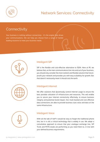 ip integration | www.ipintegration.com Page 21
Network Services: Connectivity
SIP is the flexible and cost-effective alternative to ISDN. Here at IPI, we
believe that, as the main communications line into and out of your business,
you should only consider the most resilient and flexible solution that future-
proofs your network and provides you with easy scalability for growth. But
that doesn’t necessarily mean it should cost the earth.
With all the talk of VoIP it would be easy to forget the traditional phone
line, but it is still a critical technology that is widely in use. We adopt a
consultative approach to ensure that your analogue exchange line, SIP
Trunk and PSTN estate are performing as you need them to, in line with
your defined business requirements.
We offer solutions that dynamically control Internet usage to ensure the
best possible utilisation of infrastructure and resources. This will enable
you to secure your Internet connectivity effectively, to ensure business
integrity and potential brand impact. Our multi-faceted and cost effective
data connections are able to provide business class voice and data on the
same infrastructure.
Intelligent SIP
Intelligent Voice
Intelligent Internet
Connectivity
Your business is nothing without connectivity - it’s the engine that drives
your communications. We can help you choose from a range of market
leading solutions to meet your business needs.
 