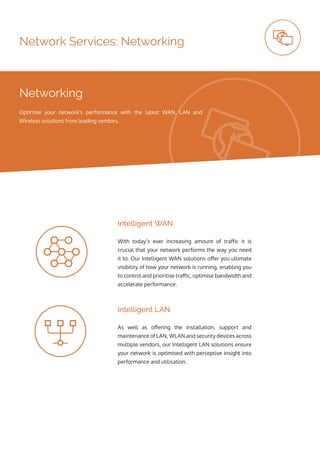 Network Services: Networking
With today’s ever increasing amount of traffic it is
crucial that your network performs the way you need
it to. Our Intelligent WAN solutions offer you ultimate
visibility of how your network is running, enabling you
to control and prioritise traffic, optimise bandwidth and
accelerate performance.
As well as offering the installation, support and
maintenance of LAN, WLAN and security devices across
multiple vendors, our Intelligent LAN solutions ensure
your network is optimised with perceptive insight into
performance and utilisation.
Intelligent WAN
Intelligent LAN
Networking
Optimise your network’s performance with the latest WAN, LAN and
Wireless solutions from leading vendors.
 