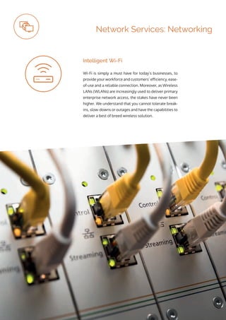 ip integration | www.ipintegration.com Page 23
Wi-Fi is simply a must have for today’s businesses, to
provide your workforce and customers’ efficiency, ease-
of-use and a reliable connection. Moreover, as Wireless
LANs (WLANs) are increasingly used to deliver primary
enterprise network access, the stakes have never been
higher. We understand that you cannot tolerate break-
ins, slow-downs or outages and have the capabilities to
deliver a best of breed wireless solution.
Intelligent Wi-Fi
Network Services: Networking
 