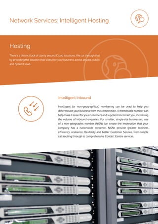 Network Services: Intelligent Hosting
Intelligent (or non-geographical) numbering can be used to help you
differentiate your business from the competition. A memorable number can
helpmakeiteasierforyourcustomersandsupplierstocontactyou,increasing
the volume of inbound enquiries. For smaller, single-site businesses, use
of a non-geographic number (NGN) can create the impression that your
company has a nationwide presence. NGNs provide greater business
efficiency, resilience, flexibility and better Customer Service, from simple
call routing through to comprehensive Contact Centre services.
Intelligent Inbound
Hosting
There’s a distinct lack of clarity around Cloud solutions. We cut through that
by providing the solution that’s best for your business across private, public
and hybrid Cloud.
 