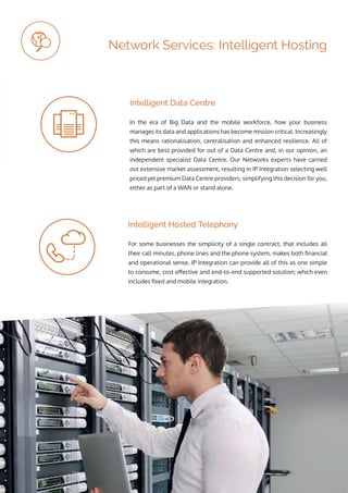 ip integration | www.ipintegration.com Page 25
Network Services: Intelligent Hosting
For some businesses the simplicity of a single contract, that includes all
their call minutes, phone lines and the phone system, makes both financial
and operational sense. IP Integration can provide all of this as one simple
to consume, cost effective and end-to-end supported solution; which even
includes fixed and mobile integration.
In the era of Big Data and the mobile workforce, how your business
manages its data and applications has become mission critical. Increasingly
this means rationalisation, centralisation and enhanced resilience. All of
which are best provided for out of a Data Centre and, in our opinion, an
independent specialist Data Centre. Our Networks experts have carried
out extensive market assessment, resulting in IP Integration selecting well
priced yet premium Data Centre providers, simplifying this decision for you,
either as part of a WAN or stand alone.
Intelligent Hosted Telephony
Intelligent Data Centre
 