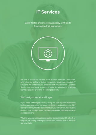 IT Services
We are a trusted IT partner to blue-chips, start-ups and SMEs,
who value our ability to deliver competitive advantages through IT
solutions. We combine our IT expertise with our passion for Customer
Service and are quick to respond, agile in adapting to changing
technologies and proactive in seeking solutions.
We don’t just install and forget
If you need a Managed Service, using our own system monitoring
tools to alertagainstperformance,bottlenecks and incidents,the24×7
team proactively monitor all elements of your infrastructure including
disk and tape storage, server hardware, networks, operating systems
and applications. 
Whether you are looking to completely outsource your IT, refresh or
upgrade, or simply looking for advice and support, our IT Services
team can help.
Grow faster and more sustainably, with an IT
foundation that just works.
 
