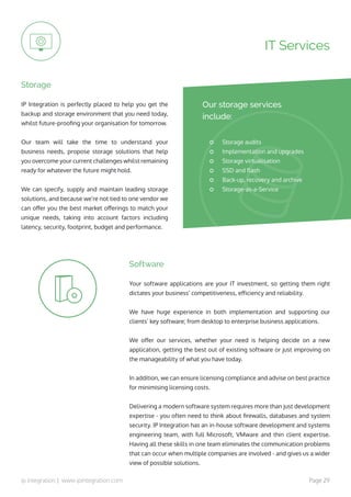 ip integration | www.ipintegration.com Page 29
IP Integration is perfectly placed to help you get the
backup and storage environment that you need today,
whilst future-proofing your organisation for tomorrow.
Our team will take the time to understand your
business needs, propose storage solutions that help
you overcome your current challenges whilst remaining
ready for whatever the future might hold.
We can specify, supply and maintain leading storage
solutions, and because we’re not tied to one vendor we
can offer you the best market offerings to match your
unique needs, taking into account factors including
latency, security, footprint, budget and performance.
Storage
IT Services
Storage audits
Implementation and upgrades
Storage virtualisation
SSD and flash
Back-up, recovery and archive
Storage-as-a-Service
Our storage services
include:
Your software applications are your IT investment, so getting them right
dictates your business’ competitiveness, efficiency and reliability.
We have huge experience in both implementation and supporting our
clients’ key software; from desktop to enterprise business applications.
We offer our services, whether your need is helping decide on a new
application, getting the best out of existing software or just improving on
the manageability of what you have today.
In addition, we can ensure licensing compliance and advise on best practice
for minimising licensing costs.
Delivering a modern software system requires more than just development
expertise - you often need to think about firewalls, databases and system
security. IP Integration has an in-house software development and systems
engineering team, with full Microsoft, VMware and thin client expertise.
Having all these skills in one team eliminates the communication problems
that can occur when multiple companies are involved - and gives us a wider
view of possible solutions.
Software
 