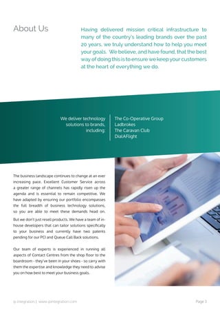 ip integration | www.ipintegration.com Page 3
About Us Having delivered mission critical infrastructure to
many of the country’s leading brands over the past
20 years, we truly understand how to help you meet
your goals. We believe, and have found, that the best
way of doing this is to ensure we keep your customers
at the heart of everything we do.
The business landscape continues to change at an ever
increasing pace. Excellent Customer Service across
a greater range of channels has rapidly risen up the
agenda and is essential to remain competitive. We
have adapted by ensuring our portfolio encompasses
the  full breadth of business technology solutions,
so you are able to meet these demands head on.  
But we don’t just resell products. We have a team of in-
house developers that can tailor solutions specifically
to your business and currently have  two patents
pending for our PCI and Queue Call Back solutions.
Our team of experts is experienced in running all
aspects of Contact Centres from the shop floor to the
boardroom - they’ve been in your shoes - so carry with
them the expertise and knowledge they need to advise
you on how best to meet your business goals.
We deliver technology
solutions to brands,
including:
The Co-Operative Group
Ladbrokes
The Caravan Club
DialAFlight
 