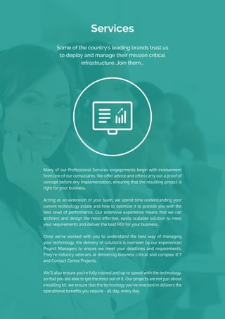 Services
Some of the country’s leading brands trust us
to deploy and manage their mission critical
infrastructure. Join them...
Many of our Professional Services engagements begin with involvement
from one of our consultants. We offer advice and often carry out a proof of
concept before any implementation, ensuring that the resulting project is
right for your business.
Acting as an extension of your team, we spend time understanding your
current technology estate and how to optimise it to provide you with the
best level of performance. Our extensive experience means that we can
architect and design the most effective, easily scalable solution to meet
your requirements and deliver the best ROI for your business.
Once we’ve worked with you to understand the best way of managing
your technology, the delivery of solutions is overseen by our experienced
Project Managers to ensure we meet your deadlines and requirements.
They’re industry veterans at delivering business critical and complex ICT
and Contact Centre Projects.
We’ll also ensure you’re fully trained and up to speed with the technology,
so that you are able to get the most out of it. Our projects are not just about
installing kit, we ensure that the technology you’ve invested in delivers the
operational benefits you require - all day, every day.
 