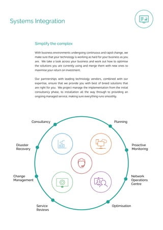 OptimisationService
Reviews
Change
Management
Disaster
Recovery
Consultancy Planning
Proactive
Monitoring
Network
Operations
Centre
Systems Integration
With business environments undergoing continuous and rapid change, we
make sure that your technology is working as hard for your business as you
are. We take a look across your business and work out how to optimise
the solutions you are currently using and merge them with new ones to
maximise your return on investment.
Our partnerships with leading technology vendors, combined with our
expertise, ensure that we provide you with best of breed solutions that
are right for you. We project manage the implementation from the initial
consultancy phase, to installation all the way through to providing an
ongoing managed service, making sure everything runs smoothly.
Simplify the complex
 