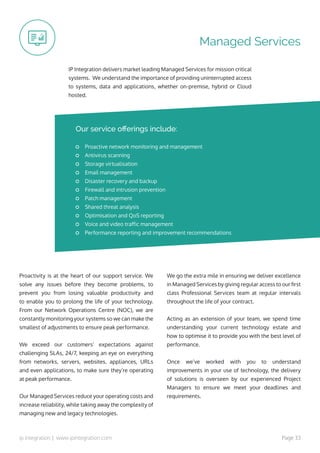 ip integration | www.ipintegration.com Page 33
Managed Services
IP Integration delivers market leading Managed Services for mission critical
systems. We understand the importance of providing uninterrupted access
to systems, data and applications, whether on-premise, hybrid or Cloud
hosted.
Proactivity is at the heart of our support service. We
solve any issues before they become problems, to
prevent you from losing valuable productivity and
to enable you to prolong the life of your technology.
From our Network Operations Centre (NOC), we are
constantly monitoring your systems so we can make the
smallest of adjustments to ensure peak performance.
We exceed our customers’ expectations against
challenging SLAs, 24/7, keeping an eye on everything
from networks, servers, websites, appliances, URLs
and even applications, to make sure they’re operating
at peak performance.
Our Managed Services reduce your operating costs and
increase reliability, while taking away the complexity of
managing new and legacy technologies.
We go the extra mile in ensuring we deliver excellence
in Managed Services by giving regular access to our first
class Professional Services team at regular intervals
throughout the life of your contract.
Acting as an extension of your team, we spend time
understanding your current technology estate and
how to optimise it to provide you with the best level of
performance.
Once we’ve worked with you to understand
improvements in your use of technology, the delivery
of solutions is overseen by our experienced Project
Managers to ensure we meet your deadlines and
requirements.
Proactive network monitoring and management
Antivirus scanning
Storage virtualisation
Email management
Disaster recovery and backup
Firewall and intrusion prevention
Patch management
Shared threat analysis
Optimisation and QoS reporting
Voice and video traffic management
Performance reporting and improvement recommendations
Our service offerings include:
 