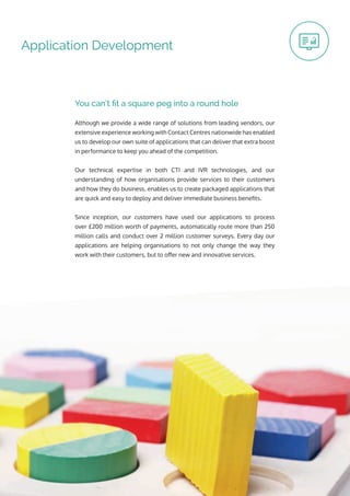 Application Development
Although we provide a wide range of solutions from leading vendors, our
extensive experience working with Contact Centres nationwide has enabled
us to develop our own suite of applications that can deliver that extra boost
in performance to keep you ahead of the competition.
Our technical expertise in both CTI and IVR technologies, and our
understanding of how organisations provide services to their customers
and how they do business, enables us to create packaged applications that
are quick and easy to deploy and deliver immediate business benefits.
Since inception, our customers have used our applications to process
over £200 million worth of payments, automatically route more than 250
million calls and conduct over 2 million customer surveys. Every day our
applications are helping organisations to not only change the way they
work with their customers, but to offer new and innovative services.
You can’t fit a square peg into a round hole
 