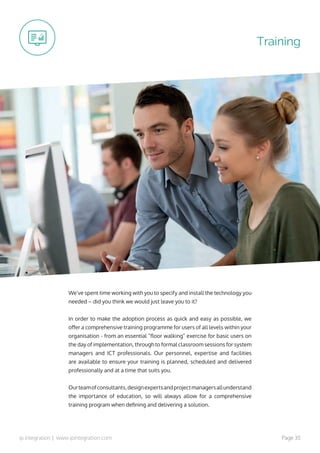 ip integration | www.ipintegration.com Page 35
We’ve spent time working with you to specify and install the technology you
needed – did you think we would just leave you to it?
In order to make the adoption process as quick and easy as possible, we
offer a comprehensive training programme for users of all levels within your
organisation - from an essential “floor walking” exercise for basic users on
the day of implementation, through to formal classroom sessions for system
managers and ICT professionals. Our personnel, expertise and facilities
are available to ensure your training is planned, scheduled and delivered
professionally and at a time that suits you.
Ourteamofconsultants,designexpertsandprojectmanagersallunderstand
the importance of education, so will always allow for a comprehensive
training program when defining and delivering a solution.
Training
 