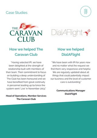 Case Studies
How we helped The
Caravan Club
How we helped
DialAFlight
“Having selected IPI, we have
been delighted at the strength of
relationship built with members of
their team. Their commitment to focus
on building a deep understanding of
The Club has been honoured and we
have benefited from great continuity
in personnel leading up to/since the
system went ‘Live’ in November 2013.”
Head of Operations, Member Services
The Caravan Club
Communications Manager
DialAFlight
“We have been with IPI for years now
and no matter what the request we
find them very responsive and helpful.
We are regularly updated about all
things that could potentially impact
our business and the level of customer
care is outstanding.”
 
