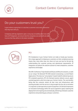 ip integration | www.ipintegration.com Page 7
Contact Centre: Compliance
Do your customers trust you?
PCI Compliance in your Contact Centre can make or break your business.
Our unique approach to helping our customers on their compliance journey
means that, more often than not, there isn’t just one tool for the job. By
understanding the customer journey and operational requirements, IP
Integration can deliver the relevant solution to meet compliance, customer
experience and budget.
We offer Conference, Fully Hosted and Pause and Resume solutions, as well
as our unique ‘On Demand’ PCI DSS solution (covered by a current Patent
Application). The only true “consumption” based model for delivering secure
PCI compliant payments, IPI’s On Demand solution delivers secure, agent
assisted payments which de-scope your Contact Centre. The real benefits
being that the customer retains all their lines and infrastructure with
existing providers and the service is only brought into the call as and when
it is required, to intercept tones at point of payment. On Demand represents
an innovative technology within the secure payments space; lowering the
deployment and ongoing costs dramatically, delivering a fantastic customer
experience and protecting you and your customers.
It goes without saying that it is vital that a customer trusts every interaction
that they have with you.
Complying with key legislation goes a long way to building that trust and,
here at IP Integration, we ensure that the companies we work with are able
to prove that they adhere to the latest standards.
PCI
 