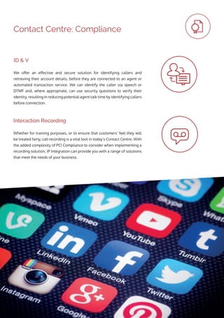 Contact Centre: Compliance
Whether for training purposes, or to ensure that customers’ feel they will
be treated fairly, call recording is a vital tool in today’s Contact Centre. With
the added complexity of PCI Compliance to consider when implementing a
recording solution, IP Integration can provide you with a range of solutions
that meet the needs of your business.
We offer an effective and secure solution for identifying callers and
retrieving their account details, before they are connected to an agent or
automated transaction service. We can identify the caller via speech or
DTMF and, where appropriate, can use security questions to verify their
identity, resulting in reducing potential agent talk time by identifying callers
before connection.
Interaction Recording
ID & V
 