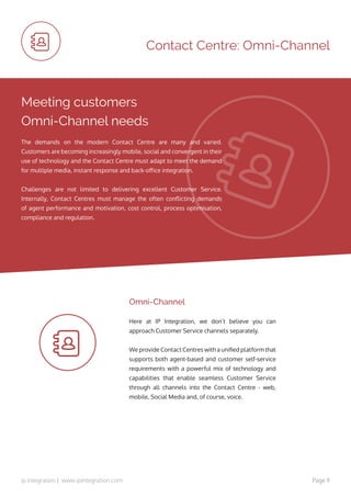 ip integration | www.ipintegration.com Page 9
Here at IP Integration, we don’t believe you can
approach Customer Service channels separately.
We provide Contact Centres with a unified platform that
supports both agent-based and customer self-service
requirements with a powerful mix of technology and
capabilities that enable seamless Customer Service
through all channels into the Contact Centre - web,
mobile, Social Media and, of course, voice.
Omni-Channel
Contact Centre: Omni-Channel
Meeting customers
Omni-Channel needs
The demands on the modern Contact Centre are many and varied.
Customers are becoming increasingly mobile, social and convergent in their
use of technology and the Contact Centre must adapt to meet the demand
for multiple media, instant response and back-office integration.
Challenges are not limited to delivering excellent Customer Service.
Internally, Contact Centres must manage the often conflicting demands
of agent performance and motivation, cost control, process optimisation,
compliance and regulation.
 