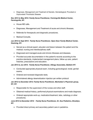 • Diagnoses, Management and Treatment of Genetic, Hematological, Provoked or
Unprovoked Thrombotic Disease
Nov 2013 to May 2014: Family Nurse Practitioner, Farmingville Medical Center,
Farmingville, NY.
• House MD calls.
• Diagnoses, Management and Treatment of acute and chronic illnesses.
• Referrals for therapeutic and diagnostic procedures.
• Medical Consults.
Jun 2013 to Sept 2013: Family Nurse Practitioner, Open Door Family Medical Center,
Ossining, NY.
• Served as a clinical expert, educator and liaison between the patient and the
medical, nursing and interdisciplinary staff.
• Diagnosed and managed acute and chronic illnesses and diseases.
• Provided accurate documentation in the patient's records according to the
practice standards, implemented management plans, follow up care, patient
histories, prescriptions and education.
Jan 2013 to Jun 2013: Family Nurse Practitioner, Allergy Associates, Baldwin NY.
• Conducted appropriate physical exam, including gynecological, rectal, genital
exams.
• Ordered and reviewed diagnostic tests.
• Administered allergy desensitization injection per written protocol
Jan 2012 to December 2012: Family Nurse Practitioner, Manhattan’s Physician group,
NY, NY.
• Responsible for the supervision of the nurses and other staff.
• Obtained medical history, performed physical examinations and made diagnosis.
• Ordered appropriate work-up, medication/treatment, labs, radiology or other
procedures.
June 2012 to December 2012: Family Nurse Practitioner, Dr. Dua Pediatrics, Brooklyn,
NY.
• Provided direct primary and secondary patient care in pediatrics.
 