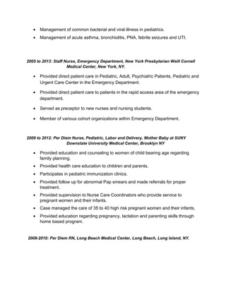 • Management of common bacterial and viral illness in pediatrics.
• Management of acute asthma, bronchiolitis, PNA, febrile seizures and UTI.
2005 to 2013: Staff Nurse, Emergency Department, New York Presbyterian Weill Cornell
Medical Center, New York, NY.
• Provided direct patient care in Pediatric, Adult, Psychiatric Patients, Pediatric and
Urgent Care Center in the Emergency Department.
• Provided direct patient care to patients in the rapid access area of the emergency
department.
• Served as preceptor to new nurses and nursing students.
• Member of various cohort organizations within Emergency Department.
2009 to 2012: Per Diem Nurse, Pediatric, Labor and Delivery, Mother Baby at SUNY
Downstate University Medical Center, Brooklyn NY
• Provided education and counseling to women of child bearing age regarding
family planning.
• Provided health care education to children and parents.
• Participates in pediatric immunization clinics.
• Provided follow up for abnormal Pap smears and made referrals for proper
treatment.
• Provided supervision to Nurse Care Coordinators who provide service to
pregnant women and their infants.
• Case managed the care of 35 to 40 high risk pregnant women and their infants.
• Provided education regarding pregnancy, lactation and parenting skills through
home based program.
2008-2010: Per Diem RN, Long Beach Medical Center, Long Beach, Long Island, NY.
 