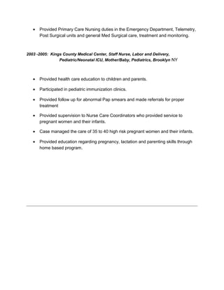 • Provided Primary Care Nursing duties in the Emergency Department, Telemetry,
Post Surgical units and general Med Surgical care, treatment and monitoring.
2003 -2005: Kings County Medical Center, Staff Nurse, Labor and Delivery,
Pediatric/Neonatal ICU, Mother/Baby, Pediatrics, Brooklyn NY
• Provided health care education to children and parents.
• Participated in pediatric immunization clinics.
• Provided follow up for abnormal Pap smears and made referrals for proper
treatment
• Provided supervision to Nurse Care Coordinators who provided service to
pregnant women and their infants.
• Case managed the care of 35 to 40 high risk pregnant women and their infants.
• Provided education regarding pregnancy, lactation and parenting skills through
home based program.
 