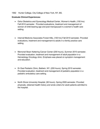 1992 Hunter College, City College of New York, NY, BS.
Graduate Clinical Experiences:
• Osho Obstetrics and Gynecology Medical Center, Women’s Health, (100 hrs)
Fall 2010 semester. Provided evaluations, treatment and management of
women of child bearing age and post menopausal in a women’s health care
setting.
• Internal Medicine Associates Forest Hills, (100 hrs) Fall 2010 semester. Provided
evaluations, treatment and management to adults in a family practice care
setting.
• Memorial Sloan Kettering Cancer Center (200 hours), Summer 2010 semester.
Provided evaluation, treatment and management of adult population in a
Hematology Oncology clinic. Emphasis was placed on symptom management
and education.
• Dr Osei Pediatric Clinic, Baldwin, NY. (200 hours). Spring 2010 semester.
Provided evaluation, treatment and management of pediatric population in a
pediatric ambulatory care setting.
• North Shore University Hospital, (90 hours). Spring 2009 semester. Provided
physicals, obtained health history and wrote orders for adult patients admitted to
the hospital.
 