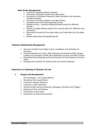 Sales Order Management
 Customer’s goods/quotation requests.
 Conversion of goods requests into sales Order.
 Conversion of quotation request to sales Quotation and maintains
multiple revisions.
 Conversion of sales quotation into sales Orders.
 Complete sales order picking/partial picking.
 Multiple pricing – contract/catalog/Standard prices for different
periods.
 Setting up goods delivery option from various stores for different area
customers.
 Generating Invoices for the sales order and Credit Memo for the sales
return.
 System generated picking/packing list.
Customer Relationship Management
• Warranty Creation from Sales invoice, Installation and Activation of
warranty.
• Creating Maintenance Visits, AMC Proposals and Collecting AMC charges,
creation and activation of AMC after Realization Process and AMC Invoices.
• Recording Service Request and Converting the Service Request to Service
Order.
• Charging the Customer for spares Issue and service Expenses.
Experience in Roadmap IT Solution (P) Ltd
 Design and Development
As a Developer, I am responsible for
 Reviewing Client specification
 Involved in Module designing
 Involved in Table designing
 Writing PL/SQL Stored procedures, Packages, Functions and Triggers
 Designing Forms and Reports
 Preparation of test cases
 Preparation of Technical Document
Personal Details
 