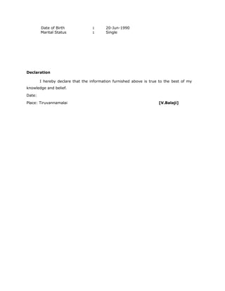 Date of Birth : 20-Jun-1990
Marital Status : Single
Declaration
I hereby declare that the information furnished above is true to the best of my
knowledge and belief.
Date:
Place: Tiruvannamalai [V.Balaji]
 