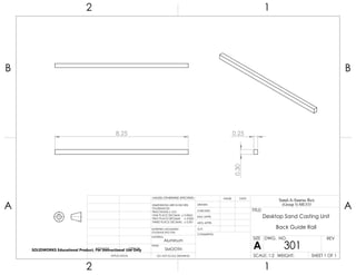 8.25
0.30
0.25
2 1
A
B
A
B
12
Aluminum
Desktop Sand Casting Unit
Back Guide Rail
DO NOT SCALE DRAWING
301
SHEET 1 OF 1
UNLESS OTHERWISE SPECIFIED:
SCALE: 1:2 WEIGHT:
REVDWG. NO.
A
SIZE
TITLE:
Sand-A-Saurus Rex
(Group 5) ME333
NAME DATE
COMMENTS:
Q.A.
MFG APPR.
ENG APPR.
CHECKED
DRAWN
SMOOTH
FINISH
MATERIAL
INTERPRET GEOMETRIC
TOLERANCING PER:
DIMENSIONS ARE IN INCHES
TOLERANCES:
FRACTIONAL 0.01
ONE PLACE DECIMAL 0.0063
TWO PLACE DECIMAL 0.003
THREE PLACE DECIMAL 0.001
APPLICATION
USED ONNEXT ASSY
SOLIDWORKS Educational Product. For Instructional Use Only
 