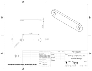 4.00
1.00
R0.50
0.50
TYP 0.25
2 1
A
B
A
B
12
Aluminum
Desktop Sand Casting Unit
Bottom Linkage
DO NOT SCALE DRAWING
303
SHEET 1 OF 1
UNLESS OTHERWISE SPECIFIED:
SCALE: 1:2 WEIGHT:
REVDWG. NO.
A
SIZE
TITLE:
Sand-A-Saurus Rex
(Group 5) ME333
NAME DATE
COMMENTS:
Q.A.
MFG APPR.
ENG APPR.
CHECKED
DRAWN
SMOOTH
FINISH
MATERIAL
INTERPRET GEOMETRIC
TOLERANCING PER:
DIMENSIONS ARE IN INCHES
TOLERANCES:
FRACTIONAL 0.01
ONE PLACE DECIMAL 0.0063
TWO PLACE DECIMAL 0.003
THREE PLACE DECIMAL 0.001
APPLICATION
USED ONNEXT ASSY
SOLIDWORKS Educational Product. For Instructional Use Only
 