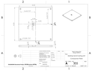 0.375
0.25
8.00
8.00
3.625 TYP
3.625TYP
0.281 TYP
0.50
0.80
0.30
0.55
CL
CL
2 1
A
B
A
B
12
Aluminum
Desktop Sand Casting Unit
Compaction Plate
DO NOT SCALE DRAWING
305
SHEET 1 OF 1
UNLESS OTHERWISE SPECIFIED:
SCALE: 1:2 WEIGHT:
REVDWG. NO.
A
SIZE
TITLE:
Sand-A-Saurus Rex
(Group 5) ME333
NAME DATE
COMMENTS:
Q.A.
MFG APPR.
ENG APPR.
CHECKED
DRAWN
SMOOTH
FINISH
MATERIAL
INTERPRET GEOMETRIC
TOLERANCING PER:
DIMENSIONS ARE IN INCHES
TOLERANCES:
FRACTIONAL 0.01
ONE PLACE DECIMAL 0.0063
TWO PLACE DECIMAL 0.003
THREE PLACE DECIMAL 0.001
APPLICATION
USED ONNEXT ASSY
SOLIDWORKS Educational Product. For Instructional Use Only
 