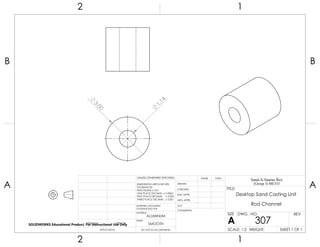 3.00
1.14
2 1
A
B
A
B
12
ALUMINUM
Desktop Sand Casting Unit
Rod Channel
DO NOT SCALE DRAWING
307
SHEET 1 OF 1
UNLESS OTHERWISE SPECIFIED:
SCALE: 1:2 WEIGHT:
REVDWG. NO.
A
SIZE
TITLE:
Sand-A-Saurus Rex
(Group 5) ME333
NAME DATE
COMMENTS:
Q.A.
MFG APPR.
ENG APPR.
CHECKED
DRAWN
SMOOTH
FINISH
MATERIAL
INTERPRET GEOMETRIC
TOLERANCING PER:
DIMENSIONS ARE IN INCHES
TOLERANCES:
FRACTIONAL 0.01
ONE PLACE DECIMAL 0.0063
TWO PLACE DECIMAL 0.003
THREE PLACE DECIMAL 0.001
APPLICATION
USED ONNEXT ASSY
SOLIDWORKS Educational Product. For Instructional Use Only
 