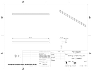 8.90
0.30
0.25
2 1
A
B
A
B
12
ALUMINUM
Desktop Sand Casting Unit
Side Guide Rail
DO NOT SCALE DRAWING
311
SHEET 1 OF 1
UNLESS OTHERWISE SPECIFIED:
SCALE: 1:2 WEIGHT:
REVDWG. NO.
A
SIZE
TITLE:
Sand-A-Saurus Rex
(Group 5) ME333
NAME DATE
COMMENTS:
Q.A.
MFG APPR.
ENG APPR.
CHECKED
DRAWN
SMOOTH
FINISH
MATERIAL
INTERPRET GEOMETRIC
TOLERANCING PER:
DIMENSIONS ARE IN INCHES
TOLERANCES:
FRACTIONAL 0.01
ONE PLACE DECIMAL 0.0063
TWO PLACE DECIMAL 0.003
THREE PLACE DECIMAL 0.001
APPLICATION
USED ONNEXT ASSY
SOLIDWORKS Educational Product. For Instructional Use Only
 