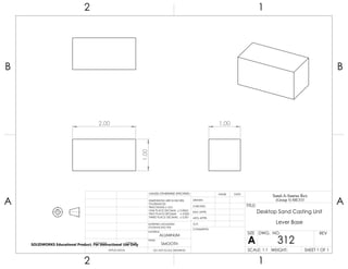 2.00
1.00
1.00
2 1
A
B
A
B
12
ALUMINUM
Desktop Sand Casting Unit
Lever Base
DO NOT SCALE DRAWING
312
SHEET 1 OF 1
UNLESS OTHERWISE SPECIFIED:
SCALE: 1:1 WEIGHT:
REVDWG. NO.
A
SIZE
TITLE:
Sand-A-Saurus Rex
(Group 5) ME333
NAME DATE
COMMENTS:
Q.A.
MFG APPR.
ENG APPR.
CHECKED
DRAWN
SMOOTH
FINISH
MATERIAL
INTERPRET GEOMETRIC
TOLERANCING PER:
DIMENSIONS ARE IN INCHES
TOLERANCES:
FRACTIONAL 0.01
ONE PLACE DECIMAL 0.0063
TWO PLACE DECIMAL 0.003
THREE PLACE DECIMAL 0.001
APPLICATION
USED ONNEXT ASSY
SOLIDWORKS Educational Product. For Instructional Use Only
 