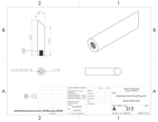 1.000.50-20 UNC 2B
45°
5.00
4.00
0.02
2 1
A
B
A
B
12
ALUMINUM
Desktop Sand Casting Unit
Lever Extension
DO NOT SCALE DRAWING
313
SHEET 1 OF 1
UNLESS OTHERWISE SPECIFIED:
SCALE: 1:2 WEIGHT:
REVDWG. NO.
A
SIZE
TITLE:
Sand-A-Saurus Rex
(Group 5) ME333
NAME DATE
COMMENTS:
Q.A.
MFG APPR.
ENG APPR.
CHECKED
DRAWN
SMOOTH
FINISH
MATERIAL
INTERPRET GEOMETRIC
TOLERANCING PER:
DIMENSIONS ARE IN INCHES
TOLERANCES:
FRACTIONAL 0.01
ONE PLACE DECIMAL 0.0063
TWO PLACE DECIMAL 0.003
THREE PLACE DECIMAL 0.001
APPLICATION
USED ONNEXT ASSY
SOLIDWORKS Educational Product. For Instructional Use Only
 
