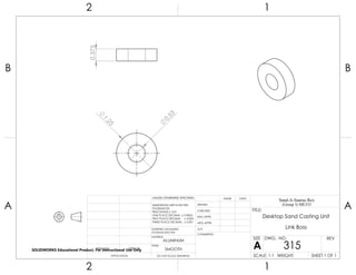 1.25
0.53
0.375
2 1
A
B
A
B
12
ALUMINUM
Desktop Sand Casting Unit
Link Boss
DO NOT SCALE DRAWING
315
SHEET 1 OF 1
UNLESS OTHERWISE SPECIFIED:
SCALE: 1:1 WEIGHT:
REVDWG. NO.
A
SIZE
TITLE:
Sand-A-Saurus Rex
(Group 5) ME333
NAME DATE
COMMENTS:
Q.A.
MFG APPR.
ENG APPR.
CHECKED
DRAWN
SMOOTH
FINISH
MATERIAL
INTERPRET GEOMETRIC
TOLERANCING PER:
DIMENSIONS ARE IN INCHES
TOLERANCES:
FRACTIONAL 0.01
ONE PLACE DECIMAL 0.0063
TWO PLACE DECIMAL 0.003
THREE PLACE DECIMAL 0.001
APPLICATION
USED ONNEXT ASSY
SOLIDWORKS Educational Product. For Instructional Use Only
 