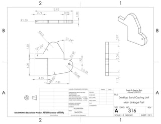 1.50
121.24°
99.80°
R2.48
R2.49
6.00
4.35
31.24°
R2.01
0.53
7.31
1.92
R1.50
12.92
1.00
2.74 0.95
2.060.971.12
2 1
A
B
A
B
12
ALUMINUM
Desktop Sand Casting Unit
Main Linkage Part
DO NOT SCALE DRAWING
316
SHEET 1 OF 1
UNLESS OTHERWISE SPECIFIED:
SCALE: 1:5 WEIGHT:
REVDWG. NO.
A
SIZE
TITLE:
Sand-A-Saurus Rex
(Group 5) ME333
NAME DATE
COMMENTS:
Q.A.
MFG APPR.
ENG APPR.
CHECKED
DRAWN
SMOOTH
FINISH
MATERIAL
INTERPRET GEOMETRIC
TOLERANCING PER:
DIMENSIONS ARE IN INCHES
TOLERANCES:
FRACTIONAL 0.01
ONE PLACE DECIMAL 0.0063
TWO PLACE DECIMAL 0.003
THREE PLACE DECIMAL 0.001
APPLICATION
USED ONNEXT ASSY
SOLIDWORKS Educational Product. For Instructional Use Only
 