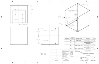 3.98 TYP
2.65
6.00
5.88 TYP
5.88
5.25 TYP 4.00 TYP
.25 TYP
5.31 TYP
4.94 TYP
2
4
3
1
1/8
1/8 TYP
1/8 TYP
ITEM NO. PART
NUMBER DESCRIPTION VENDOR QTY.
1 331 Side Panel Midwest Steel and
Aluminum
3
2 304 Back Side Panel Midwest Steel and
Aluminum
1
3 311 Side Guide Rail Midwest Steel and
Aluminum
2
4 301 Back Guide Rail Midwest Steel and
Aluminum
1
A A
B B
4
4
3
3
2
2
1
1
Desktop Sand Casting Unit
Unit Shell
DO NOT SCALE DRAWING
202
SHEET 1 OF 1
UNLESS OTHERWISE SPECIFIED:
SCALE: 1:4 WEIGHT:
REVDWG. NO.
B
SIZE
TITLE:
NAME
COMMENTS:
Q.A.
MFG APPR.
ENG APPR.
CHECKED
DRAWN BY:
Smooth
FINISH
MATERIAL
INTERPRET GEOMETRIC
TOLERANCING PER:
DIMENSIONS ARE IN INCHES
TOLERANCES:
FRACTIONAL
ANGULAR: MACH BEND
TWO PLACE DECIMAL
THREE PLACE DECIMAL
APPLICATION
USED ONNEXT ASSY
Sand-A-Saurus Rex
(Group 5) ME333
Aluminum
Patrick Lindmeier
 