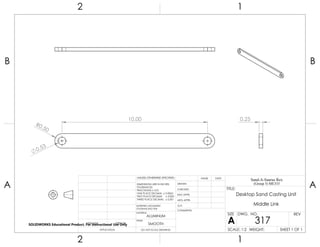 R0.50
0.53
10.00 0.25
2 1
A
B
A
B
12
ALUMINUM
Desktop Sand Casting Unit
Middle Link
DO NOT SCALE DRAWING
317
SHEET 1 OF 1
UNLESS OTHERWISE SPECIFIED:
SCALE: 1:2 WEIGHT:
REVDWG. NO.
A
SIZE
TITLE:
Sand-A-Saurus Rex
(Group 5) ME333
NAME DATE
COMMENTS:
Q.A.
MFG APPR.
ENG APPR.
CHECKED
DRAWN
SMOOTH
FINISH
MATERIAL
INTERPRET GEOMETRIC
TOLERANCING PER:
DIMENSIONS ARE IN INCHES
TOLERANCES:
FRACTIONAL 0.01
ONE PLACE DECIMAL 0.0063
TWO PLACE DECIMAL 0.003
THREE PLACE DECIMAL 0.001
APPLICATION
USED ONNEXT ASSY
SOLIDWORKS Educational Product. For Instructional Use Only
 