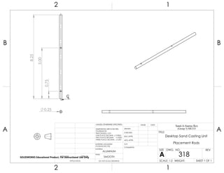 0.25
8.25
5.00
0.75
CL
2 1
A
B
A
B
12
ALUMINUM
Desktop Sand Casting Unit
Placement Rods
DO NOT SCALE DRAWING
318
SHEET 1 OF 1
UNLESS OTHERWISE SPECIFIED:
SCALE: 1:2 WEIGHT:
REVDWG. NO.
A
SIZE
TITLE:
Sand-A-Saurus Rex
(Group 5) ME333
NAME DATE
COMMENTS:
Q.A.
MFG APPR.
ENG APPR.
CHECKED
DRAWN
SMOOTH
FINISH
MATERIAL
INTERPRET GEOMETRIC
TOLERANCING PER:
DIMENSIONS ARE IN INCHES
TOLERANCES:
FRACTIONAL 0.01
ONE PLACE DECIMAL 0.0063
TWO PLACE DECIMAL 0.003
THREE PLACE DECIMAL 0.001
APPLICATION
USED ONNEXT ASSY
SOLIDWORKS Educational Product. For Instructional Use Only
 