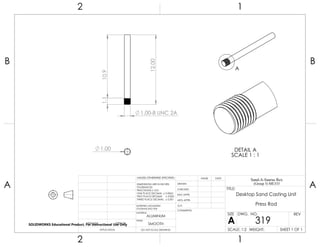 1.00
10.9
1.00-8 UNC 2A
1.1
12.00
A
DETAIL A
SCALE 1 : 1
2 1
A
B
A
B
12
ALUMINUM
Desktop Sand Casting Unit
Press Rod
DO NOT SCALE DRAWING
319
SHEET 1 OF 1
UNLESS OTHERWISE SPECIFIED:
SCALE: 1:2 WEIGHT:
REVDWG. NO.
A
SIZE
TITLE:
Sand-A-Saurus Rex
(Group 5) ME333
NAME DATE
COMMENTS:
Q.A.
MFG APPR.
ENG APPR.
CHECKED
DRAWN
SMOOTH
FINISH
MATERIAL
INTERPRET GEOMETRIC
TOLERANCING PER:
DIMENSIONS ARE IN INCHES
TOLERANCES:
FRACTIONAL 0.01
ONE PLACE DECIMAL 0.0063
TWO PLACE DECIMAL 0.003
THREE PLACE DECIMAL 0.001
APPLICATION
USED ONNEXT ASSY
SOLIDWORKS Educational Product. For Instructional Use Only
 