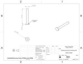 1.00
0.50
4.100.15 0.25
2 1
A
B
A
B
12
ALUMINUM
Desktop Sand Casting Unit
Reel Holder
DO NOT SCALE DRAWING
321
SHEET 1 OF 1
UNLESS OTHERWISE SPECIFIED:
SCALE: 1:2 WEIGHT:
REVDWG. NO.
A
SIZE
TITLE:
Sand-A-Saurus Rex
(Group 5) ME333
NAME DATE
COMMENTS:
Q.A.
MFG APPR.
ENG APPR.
CHECKED
DRAWN
SMOOTH
FINISH
MATERIAL
INTERPRET GEOMETRIC
TOLERANCING PER:
DIMENSIONS ARE IN INCHES
TOLERANCES:
FRACTIONAL 0.01
ONE PLACE DECIMAL 0.0063
TWO PLACE DECIMAL 0.003
THREE PLACE DECIMAL 0.001
APPLICATION
USED ONNEXT ASSY
SOLIDWORKS Educational Product. For Instructional Use Only
 