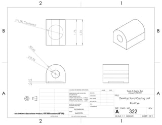 0.53
R0.65
0.10
1.75
1.75
1.00 Centered
2 1
A
B
A
B
12
ALUMINUM
Desktop Sand Casting Unit
Rod Eye
DO NOT SCALE DRAWING
322
SHEET 1 OF 1
UNLESS OTHERWISE SPECIFIED:
SCALE: 1:1 WEIGHT:
REVDWG. NO.
A
SIZE
TITLE:
Sand-A-Saurus Rex
(Group 5) ME333
NAME DATE
COMMENTS:
Q.A.
MFG APPR.
ENG APPR.
CHECKED
DRAWN
SMOOTH
FINISH
MATERIAL
INTERPRET GEOMETRIC
TOLERANCING PER:
DIMENSIONS ARE IN INCHES
TOLERANCES:
FRACTIONAL 0.01
ONE PLACE DECIMAL 0.0063
TWO PLACE DECIMAL 0.003
THREE PLACE DECIMAL 0.001
APPLICATION
USED ONNEXT ASSY
SOLIDWORKS Educational Product. For Instructional Use Only
 