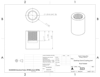 1.11
1.05
2.00
1.00-8 UNC 2B
1.50
2 1
A
B
A
B
12
ALUMINUM
Desktop Sand Casting Unit
Rod Holder
DO NOT SCALE DRAWING
323
SHEET 1 OF 1
UNLESS OTHERWISE SPECIFIED:
SCALE: 1:1 WEIGHT:
REVDWG. NO.
A
SIZE
TITLE:
Sand-A-Saurus Rex
(Group 5) ME333
NAME DATE
COMMENTS:
Q.A.
MFG APPR.
ENG APPR.
CHECKED
DRAWN
SMOOTH
FINISH
MATERIAL
INTERPRET GEOMETRIC
TOLERANCING PER:
DIMENSIONS ARE IN INCHES
TOLERANCES:
FRACTIONAL 0.01
ONE PLACE DECIMAL 0.0063
TWO PLACE DECIMAL 0.003
THREE PLACE DECIMAL 0.001
APPLICATION
USED ONNEXT ASSY
SOLIDWORKS Educational Product. For Instructional Use Only
 