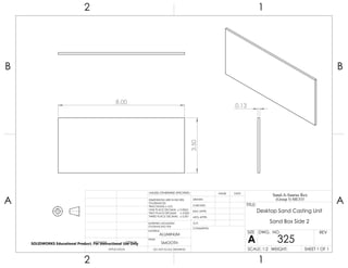 8.00
3.50
0.13
2 1
A
B
A
B
12
ALUMINUM
Desktop Sand Casting Unit
Sand Box Side 2
DO NOT SCALE DRAWING
325
SHEET 1 OF 1
UNLESS OTHERWISE SPECIFIED:
SCALE: 1:2 WEIGHT:
REVDWG. NO.
A
SIZE
TITLE:
Sand-A-Saurus Rex
(Group 5) ME333
NAME DATE
COMMENTS:
Q.A.
MFG APPR.
ENG APPR.
CHECKED
DRAWN
SMOOTH
FINISH
MATERIAL
INTERPRET GEOMETRIC
TOLERANCING PER:
DIMENSIONS ARE IN INCHES
TOLERANCES:
FRACTIONAL 0.01
ONE PLACE DECIMAL 0.0063
TWO PLACE DECIMAL 0.003
THREE PLACE DECIMAL 0.001
APPLICATION
USED ONNEXT ASSY
SOLIDWORKS Educational Product. For Instructional Use Only
 