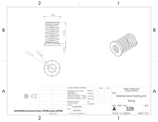 2.20
1.13
3.000.25
1.86
2 1
A
B
A
B
12
ALUMINUM
Desktop Sand Casting Unit
Spring
DO NOT SCALE DRAWING
328
SHEET 1 OF 1
UNLESS OTHERWISE SPECIFIED:
SCALE: 1:2 WEIGHT:
REVDWG. NO.
A
SIZE
TITLE:
Sand-A-Saurus Rex
(Group 5) ME333
NAME DATE
COMMENTS:
Q.A.
MFG APPR.
ENG APPR.
CHECKED
DRAWN
SMOOTH
FINISH
MATERIAL
INTERPRET GEOMETRIC
TOLERANCING PER:
DIMENSIONS ARE IN INCHES
TOLERANCES:
FRACTIONAL 0.01
ONE PLACE DECIMAL 0.0063
TWO PLACE DECIMAL 0.003
THREE PLACE DECIMAL 0.001
APPLICATION
USED ONNEXT ASSY
SOLIDWORKS Educational Product. For Instructional Use Only
 