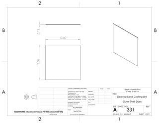 12.0012.000.13
2 1
A
B
A
B
12
ALUMINUM
Desktop Sand Casting Unit
Outer Shell Sides
DO NOT SCALE DRAWING
331
SHEET 1 OF 1
UNLESS OTHERWISE SPECIFIED:
SCALE: 1:5 WEIGHT:
REVDWG. NO.
A
SIZE
TITLE:
Sand-A-Saurus Rex
(Group 5) ME333
NAME DATE
COMMENTS:
Q.A.
MFG APPR.
ENG APPR.
CHECKED
DRAWN
SMOOTH
FINISH
MATERIAL
INTERPRET GEOMETRIC
TOLERANCING PER:
DIMENSIONS ARE IN INCHES
TOLERANCES:
FRACTIONAL 0.01
ONE PLACE DECIMAL 0.0063
TWO PLACE DECIMAL 0.003
THREE PLACE DECIMAL 0.001
APPLICATION
USED ONNEXT ASSY
SOLIDWORKS Educational Product. For Instructional Use Only
 