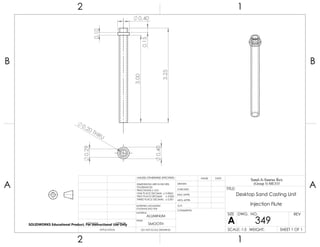 0.40
0.29
0.20 THRU 3.00
0.40
0.10
3.25
0.15
2 1
A
B
A
B
12
ALUMINUM
Desktop Sand Casting Unit
Injection Flute
DO NOT SCALE DRAWING
349
SHEET 1 OF 1
UNLESS OTHERWISE SPECIFIED:
SCALE: 1:5 WEIGHT:
REVDWG. NO.
A
SIZE
TITLE:
Sand-A-Saurus Rex
(Group 5) ME333
NAME DATE
COMMENTS:
Q.A.
MFG APPR.
ENG APPR.
CHECKED
DRAWN
SMOOTH
FINISH
MATERIAL
INTERPRET GEOMETRIC
TOLERANCING PER:
DIMENSIONS ARE IN INCHES
TOLERANCES:
FRACTIONAL 0.01
ONE PLACE DECIMAL 0.0063
TWO PLACE DECIMAL 0.003
THREE PLACE DECIMAL 0.001
APPLICATION
USED ONNEXT ASSY
SOLIDWORKS Educational Product. For Instructional Use Only
 