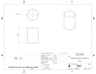 3.50
2.50
2 1
A
B
A
B
12
Aluminum
Desktop Sand Casting Unit
Riser
DO NOT SCALE DRAWING
350
SHEET 1 OF 1
UNLESS OTHERWISE SPECIFIED:
SCALE: 1:2 WEIGHT:
REVDWG. NO.
A
SIZE
TITLE:
Sand-A-Saurus Rex
(Group 5) ME333
NAME DATE
COMMENTS:
Q.A.
MFG APPR.
ENG APPR.
CHECKED
DRAWN
SMOOTH
FINISH
MATERIAL
INTERPRET GEOMETRIC
TOLERANCING PER:
DIMENSIONS ARE IN INCHES
TOLERANCES:
FRACTIONAL 0.01
ONE PLACE DECIMAL 0.0063
TWO PLACE DECIMAL 0.003
THREE PLACE DECIMAL 0.001
APPLICATION
USED ONNEXT ASSY
SOLIDWORKS Educational Product. For Instructional Use Only
 
