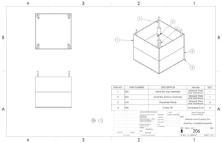 3
4
2
2
2
1
ITEM NO. PART NUMBER DESCRIPTION Vendor QTY.
1 205 Sand Box Top Assembly Midwest Steel
and Aluminum
1
2 204 Sand Box Bottom Assembly Midwest Steel
and Aluminum
1
3 318 Placement Rods Midwest Steel
and Aluminum
4
4 306 Cotter Pin McMaster-Carr 4
A A
B B
4
4
3
3
2
2
1
1
Desktop Sand Casting Unit
Sand Box Complete Assembly
DO NOT SCALE DRAWING
206
SHEET 1 OF 1
UNLESS OTHERWISE SPECIFIED:
SCALE: 1:4 WEIGHT:
REVDWG. NO.
B
SIZE
TITLE:
NAME
COMMENTS:
Q.A.
MFG APPR.
ENG APPR.
CHECKED
DRAWN BY:
Smooth
FINISH
MATERIAL
INTERPRET GEOMETRIC
TOLERANCING PER:
DIMENSIONS ARE IN INCHES
TOLERANCES:
FRACTIONAL
ANGULAR: MACH BEND
TWO PLACE DECIMAL
THREE PLACE DECIMAL
APPLICATION
USED ONNEXT ASSY
Sand-A-Saurus Rex
(Group 5) ME333
Aluminum
Patrick Lindmeier
 