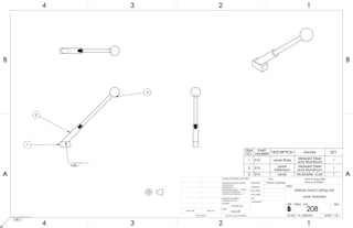 3
1
2
1/8
1/8
ITEM
NO.
PART
NUMBER DESCRIPTION Vendor QTY.
1 312 Lever Base Midwest Steel
and Aluminum
1
2 313 Lever
Extension
Midwest Steel
and Aluminum
1
3 314 Lever McMaster -Carr 1A A
B B
4
4
3
3
2
2
1
1
Desktop Sand Casting Unit
Lever Assembly
DO NOT SCALE DRAWING
208
SHEET 1 OF 1
UNLESS OTHERWISE SPECIFIED:
SCALE: 1:4 WEIGHT:
REVDWG. NO.
B
SIZE
TITLE:
NAME
COMMENTS:
Q.A.
MFG APPR.
ENG APPR.
CHECKED
DRAWN BY:
Smooth
FINISH
MATERIAL
INTERPRET GEOMETRIC
TOLERANCING PER:
DIMENSIONS ARE IN INCHES
TOLERANCES:
FRACTIONAL
ANGULAR: MACH BEND
TWO PLACE DECIMAL
THREE PLACE DECIMAL
APPLICATION
USED ONNEXT ASSY
Sand-A-Saurus Rex
(Group 5) ME333
Aluminum
Patrick Lindmeier
 
